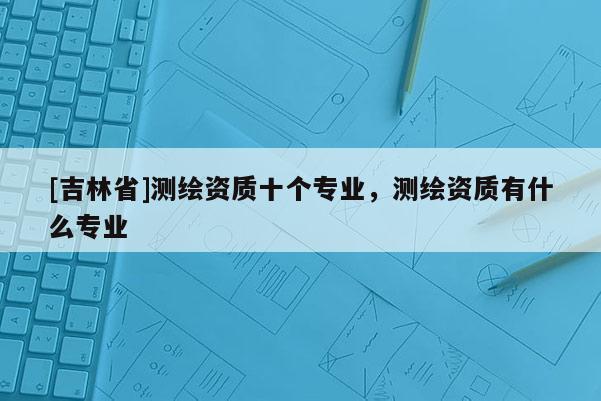 [吉林省]測繪資質十個專業(yè)，測繪資質有什么專業(yè)