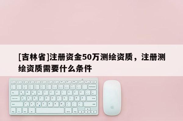 [吉林省]注冊(cè)資金50萬(wàn)測(cè)繪資質(zhì)，注冊(cè)測(cè)繪資質(zhì)需要什么條件