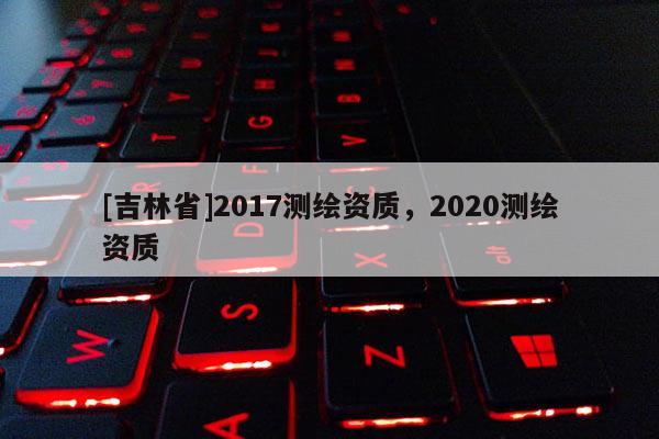 [吉林省]2017測(cè)繪資質(zhì)，2020測(cè)繪資質(zhì)