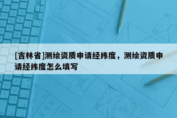 [吉林省]測繪資質(zhì)申請經(jīng)緯度，測繪資質(zhì)申請經(jīng)緯度怎么填寫