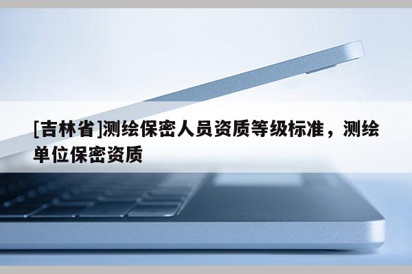 [吉林省]測繪保密人員資質(zhì)等級標(biāo)準(zhǔn)，測繪單位保密資質(zhì)