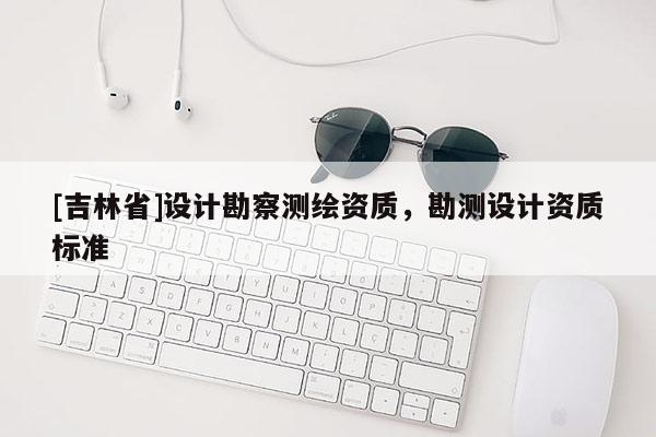 [吉林省]設(shè)計(jì)勘察測(cè)繪資質(zhì)，勘測(cè)設(shè)計(jì)資質(zhì)標(biāo)準(zhǔn)