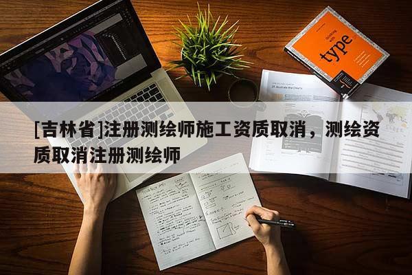 [吉林省]注冊測繪師施工資質取消，測繪資質取消注冊測繪師