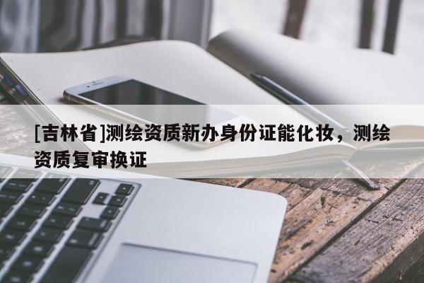 [吉林省]測繪資質新辦身份證能化妝，測繪資質復審換證