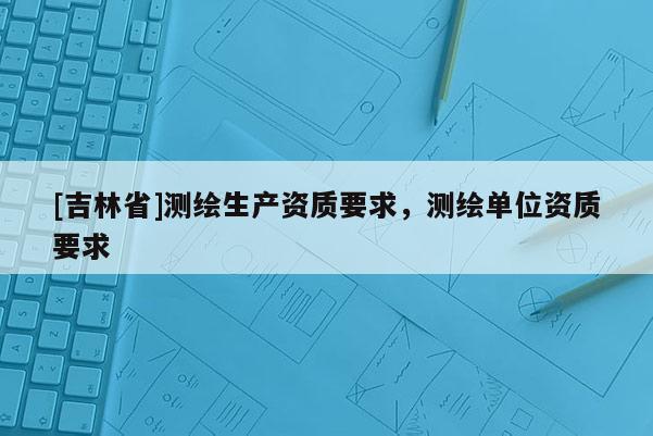 [吉林省]測繪生產(chǎn)資質(zhì)要求，測繪單位資質(zhì)要求