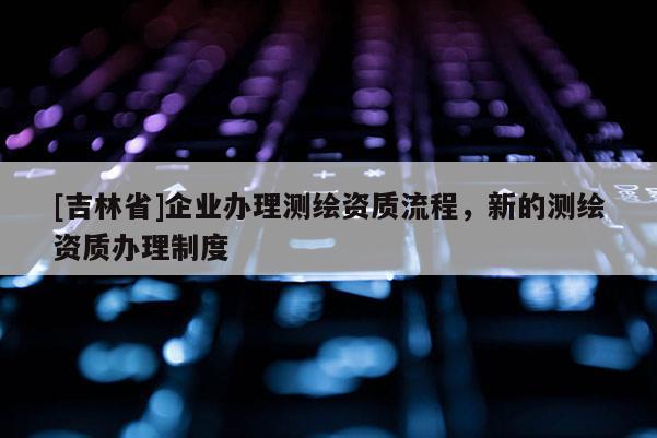 [吉林省]企業(yè)辦理測(cè)繪資質(zhì)流程，新的測(cè)繪資質(zhì)辦理制度