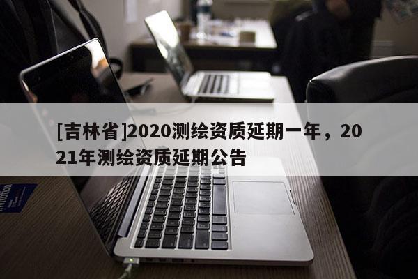 [吉林省]2020測繪資質(zhì)延期一年，2021年測繪資質(zhì)延期公告