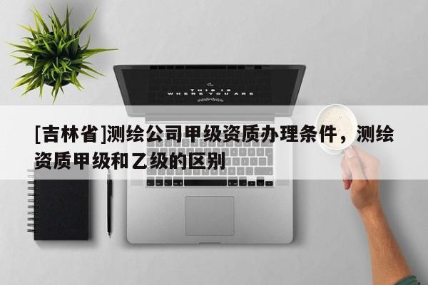 [吉林省]測繪公司甲級(jí)資質(zhì)辦理?xiàng)l件，測繪資質(zhì)甲級(jí)和乙級(jí)的區(qū)別