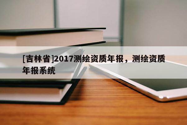 [吉林省]2017測繪資質(zhì)年報，測繪資質(zhì)年報系統(tǒng)