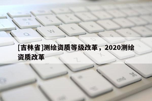 [吉林省]測繪資質(zhì)等級(jí)改革，2020測繪資質(zhì)改革