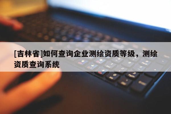 [吉林省]如何查詢企業(yè)測繪資質(zhì)等級，測繪資質(zhì)查詢系統(tǒng)