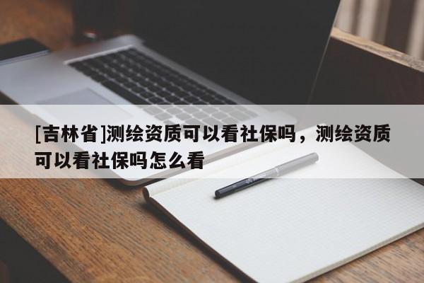 [吉林省]測繪資質可以看社保嗎，測繪資質可以看社保嗎怎么看