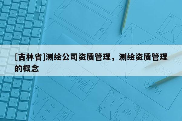 [吉林省]測(cè)繪公司資質(zhì)管理，測(cè)繪資質(zhì)管理的概念