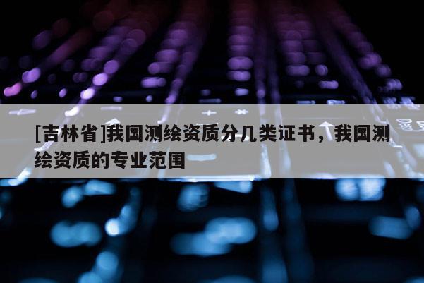 [吉林省]我國(guó)測(cè)繪資質(zhì)分幾類(lèi)證書(shū)，我國(guó)測(cè)繪資質(zhì)的專(zhuān)業(yè)范圍