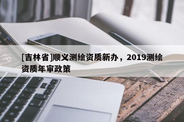 [吉林省]順義測(cè)繪資質(zhì)新辦，2019測(cè)繪資質(zhì)年審政策