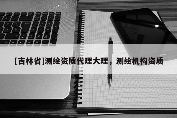 [吉林省]測(cè)繪資質(zhì)代理大理，測(cè)繪機(jī)構(gòu)資質(zhì)