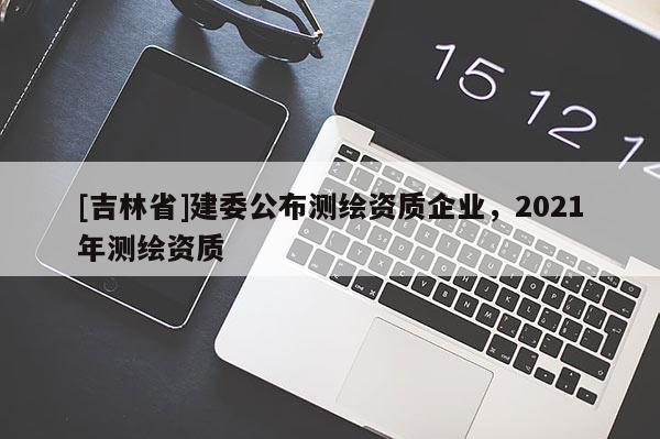 [吉林省]建委公布測(cè)繪資質(zhì)企業(yè)，2021年測(cè)繪資質(zhì)