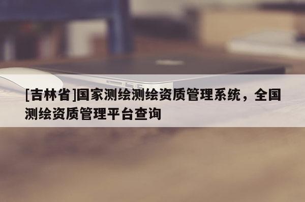 [吉林省]國(guó)家測(cè)繪測(cè)繪資質(zhì)管理系統(tǒng)，全國(guó)測(cè)繪資質(zhì)管理平臺(tái)查詢