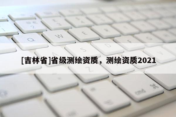 [吉林省]省級測繪資質(zhì)，測繪資質(zhì)2021