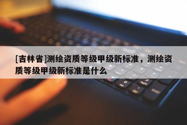 [吉林省]測(cè)繪資質(zhì)等級(jí)甲級(jí)新標(biāo)準(zhǔn)，測(cè)繪資質(zhì)等級(jí)甲級(jí)新標(biāo)準(zhǔn)是什么