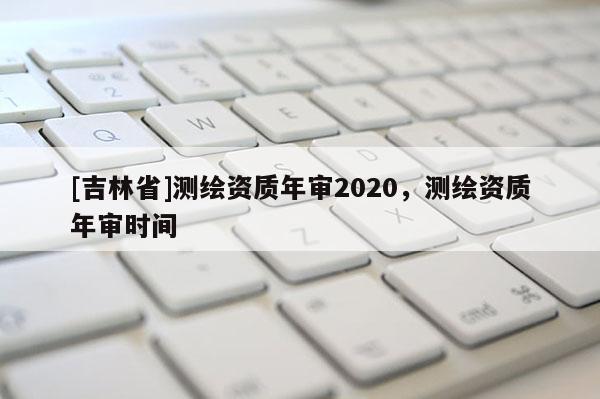 [吉林省]測繪資質(zhì)年審2020，測繪資質(zhì)年審時間