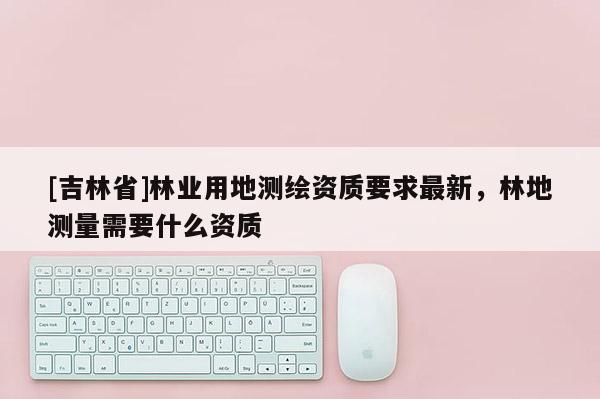 [吉林省]林業(yè)用地測(cè)繪資質(zhì)要求最新，林地測(cè)量需要什么資質(zhì)