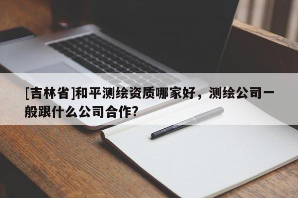 [吉林省]和平測繪資質哪家好，測繪公司一般跟什么公司合作?