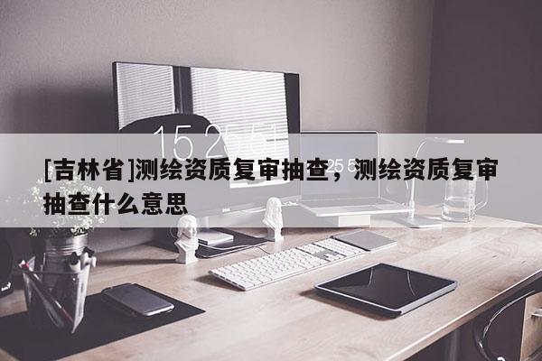 [吉林省]測繪資質(zhì)復(fù)審抽查，測繪資質(zhì)復(fù)審抽查什么意思