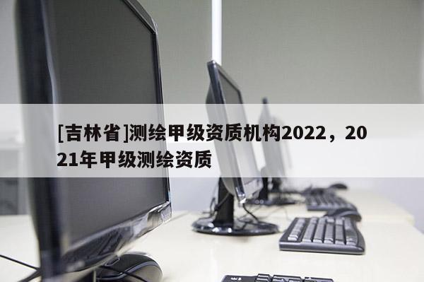 [吉林省]測(cè)繪甲級(jí)資質(zhì)機(jī)構(gòu)2022，2021年甲級(jí)測(cè)繪資質(zhì)