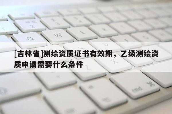 [吉林省]測繪資質(zhì)證書有效期，乙級測繪資質(zhì)申請需要什么條件