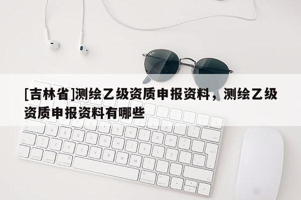 [吉林省]測繪乙級資質(zhì)申報資料，測繪乙級資質(zhì)申報資料有哪些