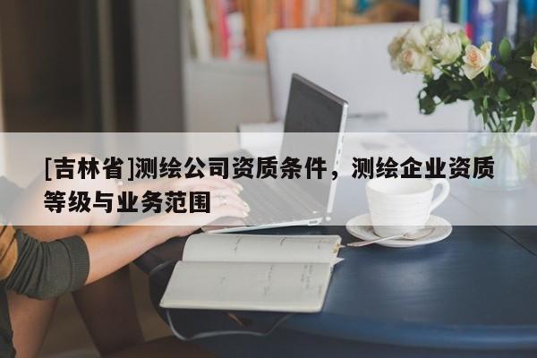 [吉林省]測繪公司資質條件，測繪企業(yè)資質等級與業(yè)務范圍