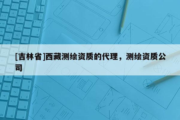 [吉林省]西藏測繪資質的代理，測繪資質公司