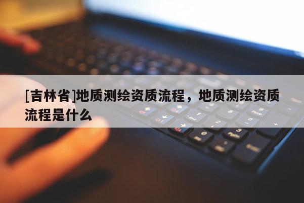 [吉林省]地質(zhì)測(cè)繪資質(zhì)流程，地質(zhì)測(cè)繪資質(zhì)流程是什么