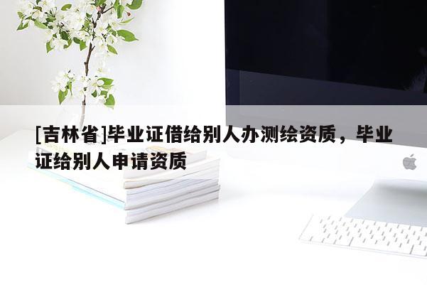 [吉林省]畢業(yè)證借給別人辦測繪資質(zhì)，畢業(yè)證給別人申請資質(zhì)