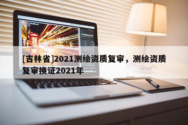 [吉林省]2021測繪資質(zhì)復(fù)審，測繪資質(zhì)復(fù)審換證2021年