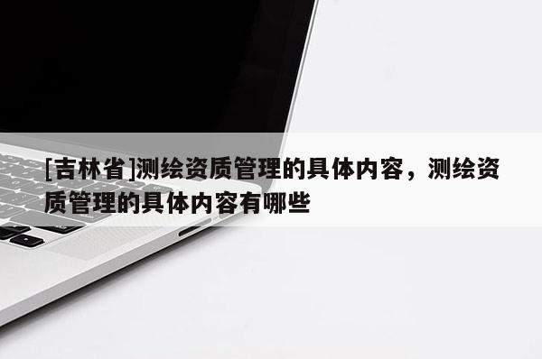 [吉林省]測(cè)繪資質(zhì)管理的具體內(nèi)容，測(cè)繪資質(zhì)管理的具體內(nèi)容有哪些