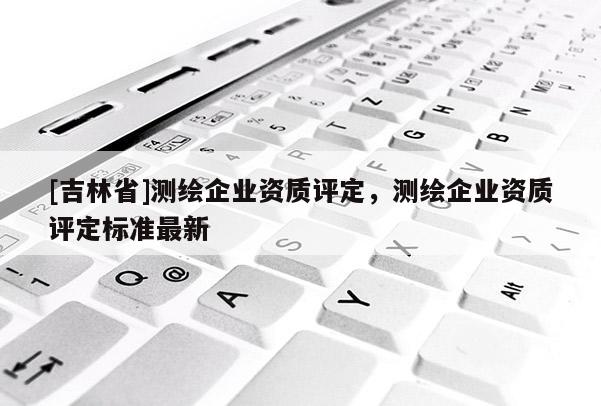 [吉林省]測(cè)繪企業(yè)資質(zhì)評(píng)定，測(cè)繪企業(yè)資質(zhì)評(píng)定標(biāo)準(zhǔn)最新