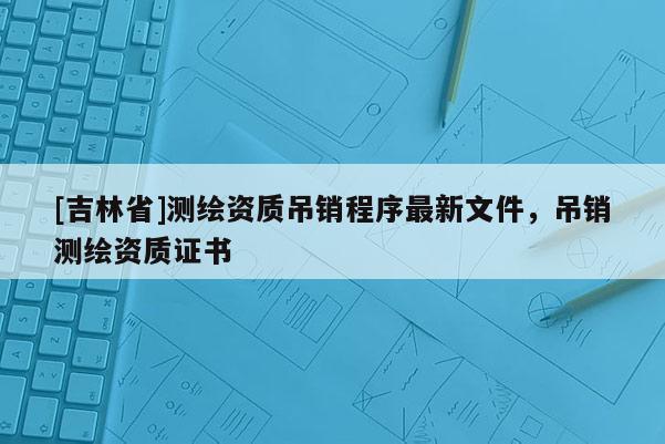 [吉林省]測(cè)繪資質(zhì)吊銷(xiāo)程序最新文件，吊銷(xiāo)測(cè)繪資質(zhì)證書(shū)