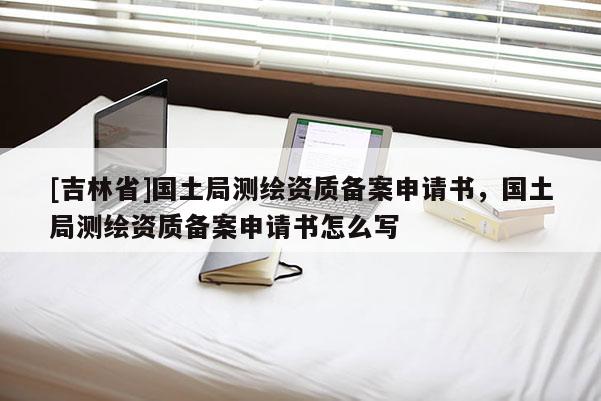 [吉林省]國土局測繪資質(zhì)備案申請書，國土局測繪資質(zhì)備案申請書怎么寫