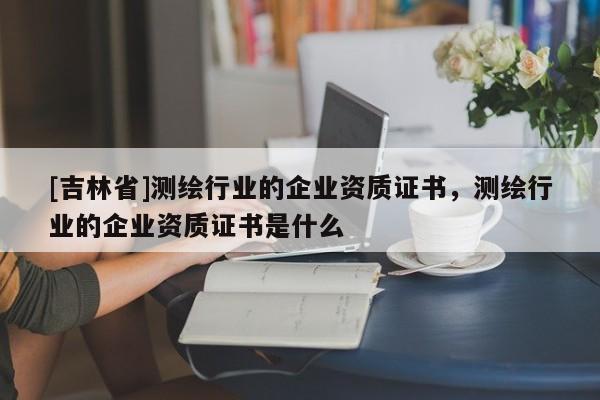 [吉林省]測繪行業(yè)的企業(yè)資質(zhì)證書，測繪行業(yè)的企業(yè)資質(zhì)證書是什么