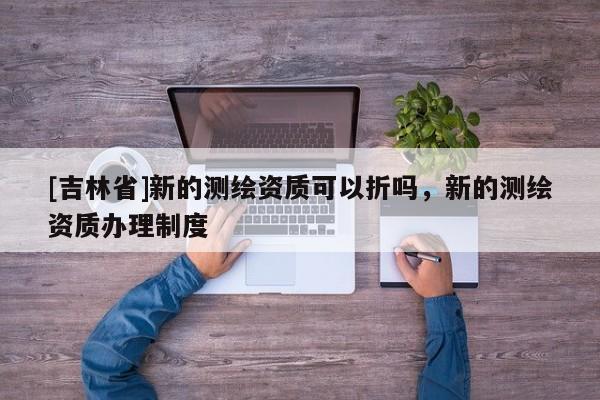 [吉林省]新的測繪資質(zhì)可以折嗎，新的測繪資質(zhì)辦理制度