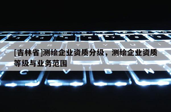 [吉林省]測(cè)繪企業(yè)資質(zhì)分級(jí)，測(cè)繪企業(yè)資質(zhì)等級(jí)與業(yè)務(wù)范圍