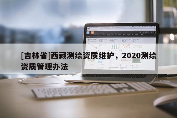 [吉林省]西藏測繪資質(zhì)維護(hù)，2020測繪資質(zhì)管理辦法