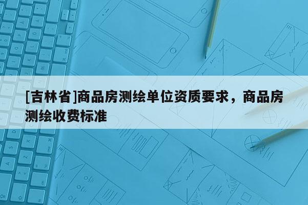 [吉林省]商品房測(cè)繪單位資質(zhì)要求，商品房測(cè)繪收費(fèi)標(biāo)準(zhǔn)