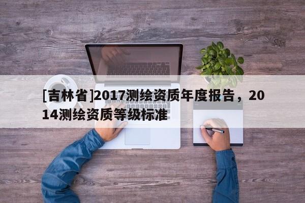 [吉林省]2017測繪資質(zhì)年度報告，2014測繪資質(zhì)等級標(biāo)準(zhǔn)