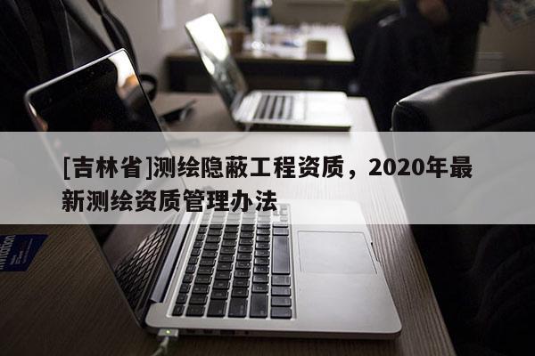 [吉林省]測繪隱蔽工程資質(zhì)，2020年最新測繪資質(zhì)管理辦法