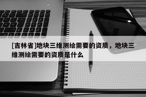 [吉林省]地塊三維測繪需要的資質(zhì)，地塊三維測繪需要的資質(zhì)是什么