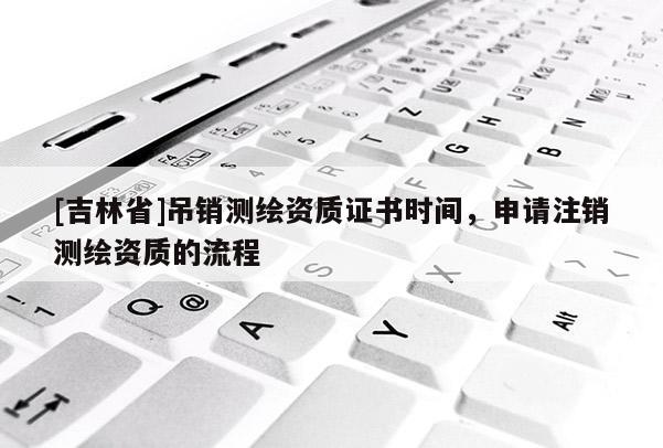 [吉林省]吊銷測(cè)繪資質(zhì)證書時(shí)間，申請(qǐng)注銷測(cè)繪資質(zhì)的流程