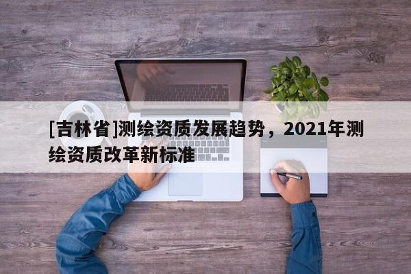 [吉林省]測(cè)繪資質(zhì)發(fā)展趨勢(shì)，2021年測(cè)繪資質(zhì)改革新標(biāo)準(zhǔn)